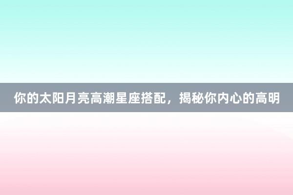 你的太阳月亮高潮星座搭配，揭秘你内心的高明